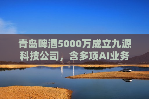 青岛啤酒5000万成立九源科技公司，含多项AI业务