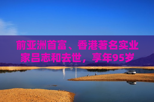 前亚洲首富、香港著名实业家吕志和去世，享年95岁  第1张