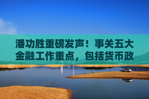 潘功胜重磅发声！事关五大金融工作重点，包括货币政策、金融监管、对外开放等