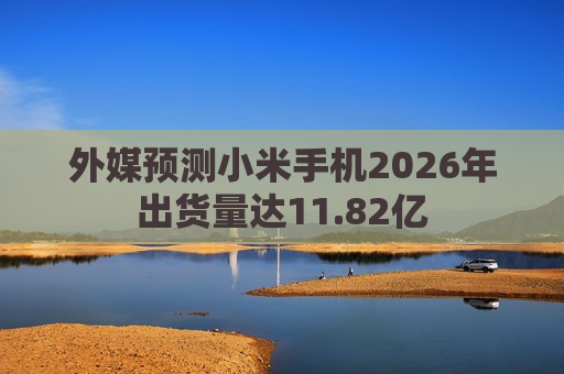 外媒预测小米手机2026年出货量达11.82亿