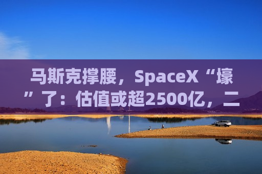 马斯克撑腰，SpaceX“壕”了：估值或超2500亿，二把手喊话监管方“搞快点”，我们有近500万客户