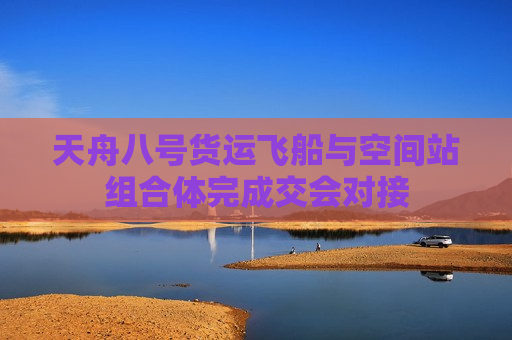 天舟八号货运飞船与空间站组合体完成交会对接