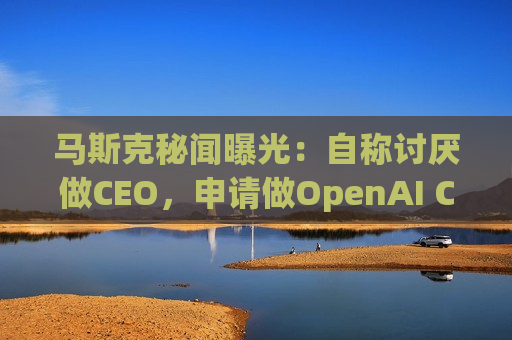 马斯克秘闻曝光：自称讨厌做CEO，申请做OpenAI CEO被拒