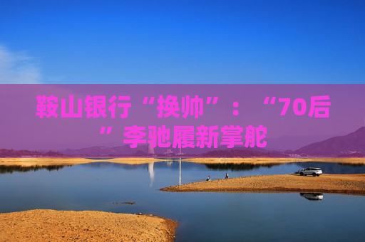 鞍山银行“换帅”：“70后”李驰履新掌舵  第1张