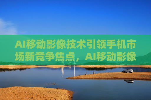 AI移动影像技术引领手机市场新竞争焦点，AI移动影像技术成手机市场新竞争焦点