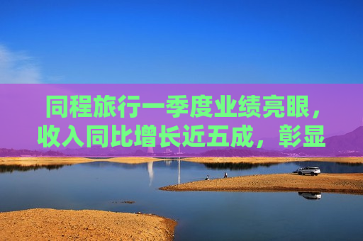 同程旅行一季度业绩亮眼，收入同比增长近五成，彰显行业领军实力，同程旅行一季度业绩飙升，收入增长近五成，行业领军地位尽显  第1张