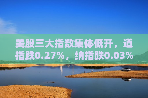 美股三大指数集体低开，道指跌0.27%，纳指跌0.03%，标普500指数跌0.17%