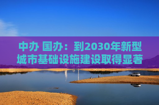 中办 国办：到2030年新型城市基础设施建设取得显著成效，推动建成一批高水平韧性城市