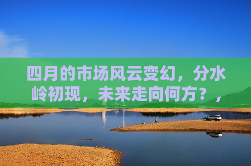 四月的市场风云变幻，分水岭初现，未来走向何方？，四月份市场分水岭显现，未来市场走向预测