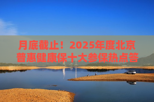 月底截止！2025年度北京普惠健康保十大参保热点答疑