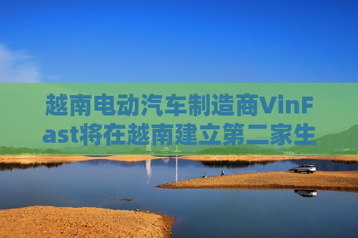 越南电动汽车制造商VinFast将在越南建立第二家生产工厂