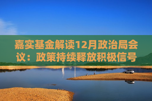 嘉实基金解读12月政治局会议：政策持续释放积极信号 长期看好A股丰富结构性机会