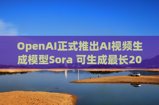 OpenAI正式推出AI视频生成模型Sora 可生成最长20秒视频