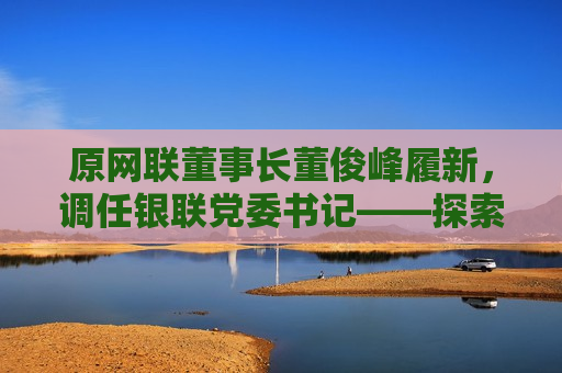 原网联董事长董俊峰履新，调任银联党委书记——探索新角色下的挑战与机遇，原网联董事长董俊峰履新调任银联党委书记——新角色下的挑战与机遇探索  第1张