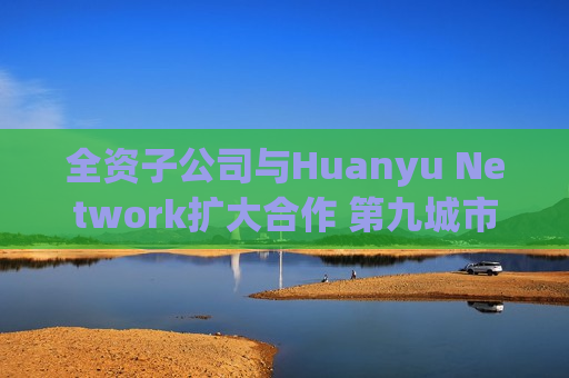 全资子公司与Huanyu Network扩大合作 第九城市涨超4%