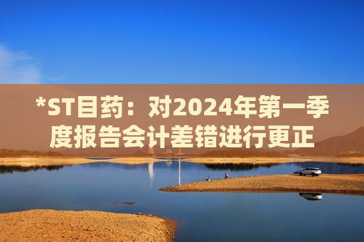 *ST目药：对2024年第一季度报告会计差错进行更正  第1张