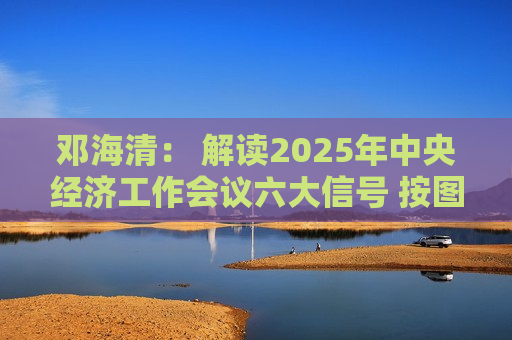 邓海清： 解读2025年中央经济工作会议六大信号 按图索骥做好明年投资！