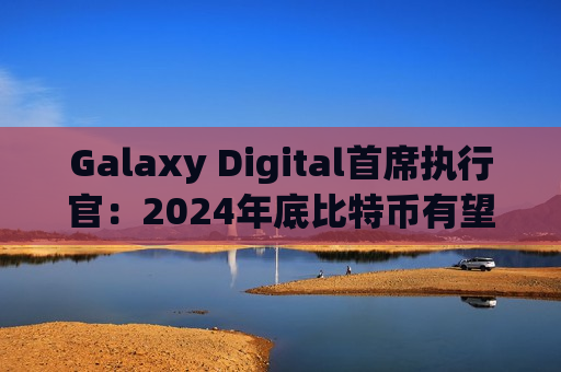 Galaxy Digital首席执行官：2024年底比特币有望涨至10万美元或更高