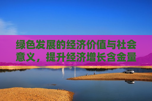 绿色发展的经济价值与社会意义，提升经济增长含金量与含绿量，绿色发展的经济价值与社会意义，提升经济增长含金量与含绿量的重要性  第1张