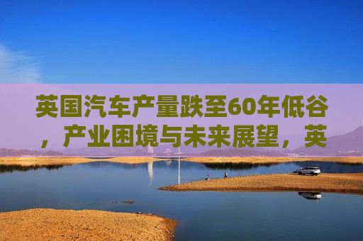 英国汽车产量跌至60年低谷，产业困境与未来展望，英国汽车产量跌至60年新低，产业困境与挑战未来