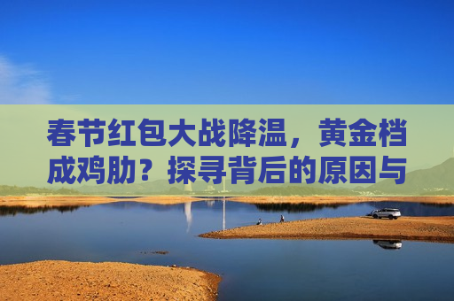 春节红包大战降温，黄金档成鸡肋？探寻背后的原因与未来趋势，春节红包大战降温背后的原因与未来趋势探寻  第1张