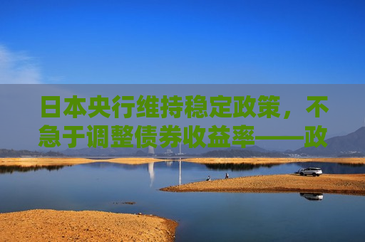 日本央行维持稳定政策，不急于调整债券收益率——政策耐心与经济前景观察，日本央行维持稳定政策，不急于调整债券收益率