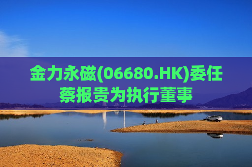 金力永磁(06680.HK)委任蔡报贵为执行董事  第1张