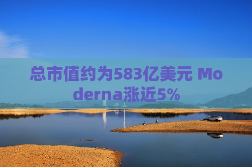 总市值约为583亿美元 Moderna涨近5%