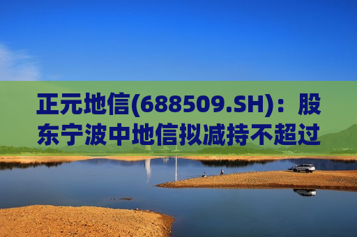 正元地信(688509.SH)：股东宁波中地信拟减持不超过1540万股