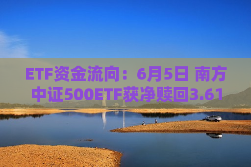 ETF资金流向：6月5日 南方中证500ETF获净赎回3.61亿元 国联安半导体ETF获净赎回2.97亿元（附图）