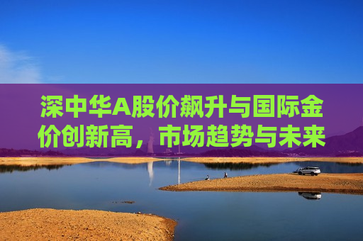 深中华A股价飙升与国际金价创新高，市场趋势与未来展望，深中华A股价飙升与国际金价创新高，市场趋势及未来展望  第1张