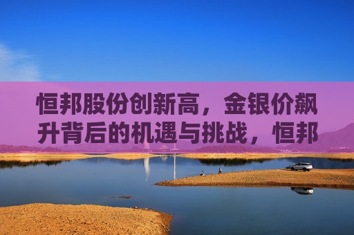 恒邦股份创新高，金银价飙升背后的机遇与挑战，恒邦股份创新高，金银价飙升背后的机遇与挑战  第1张