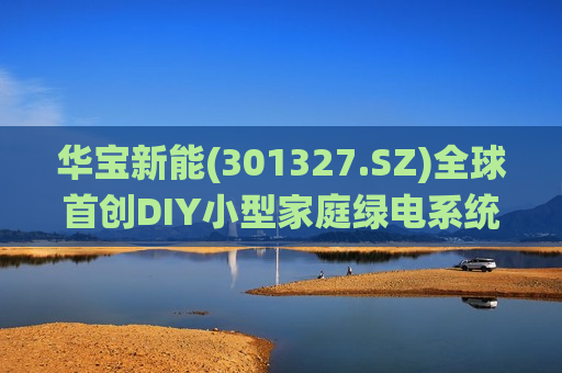 华宝新能(301327.SZ)全球首创DIY小型家庭绿电系统震撼问世 开创家庭绿电新时代