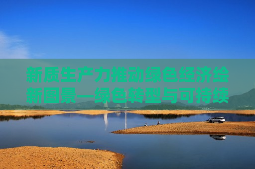 新质生产力推动绿色经济绘新图景—绿色转型与可持续发展的探索与实践，新质生产力推动绿色经济新图景，绿色转型与可持续发展的探索实践