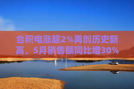 台积电涨超2%再创历史新高，5月销售额同比增30%