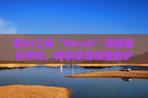 新AI工具“Recall”深陷差评舆论，微软紧急加强防护以避免黑客攻击  第1张