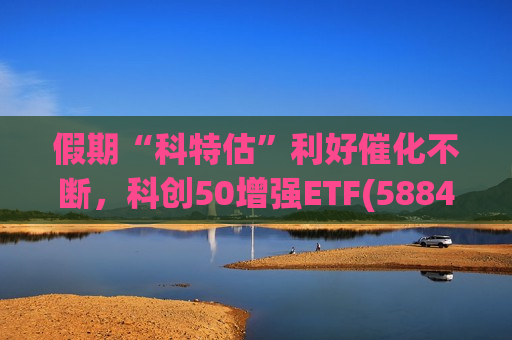 假期“科特估”利好催化不断，科创50增强ETF(588460)盘中上涨2.18%