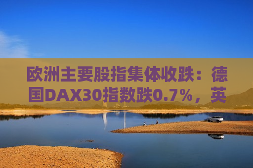 欧洲主要股指集体收跌：德国DAX30指数跌0.7%，英国富时100指数跌1.01%，法国CAC40指数跌1.33%