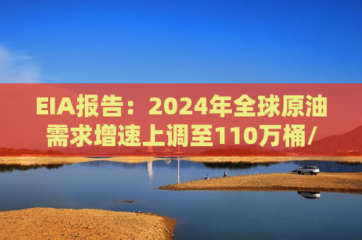 EIA报告：2024年全球原油需求增速上调至110万桶/日，2025年预期增至150万桶/日  第1张