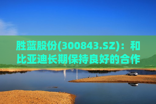 胜蓝股份(300843.SZ)：和比亚迪长期保持良好的合作关系  第1张