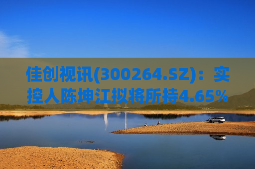 佳创视讯(300264.SZ)：实控人陈坤江拟将所持4.65%股份协议转让给陈新涛  第1张