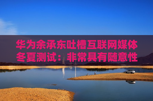 华为余承东吐槽互联网媒体冬夏测试：非常具有随意性和创造性，太不专业了！去忽悠普通民众哪款车成绩很好  第1张