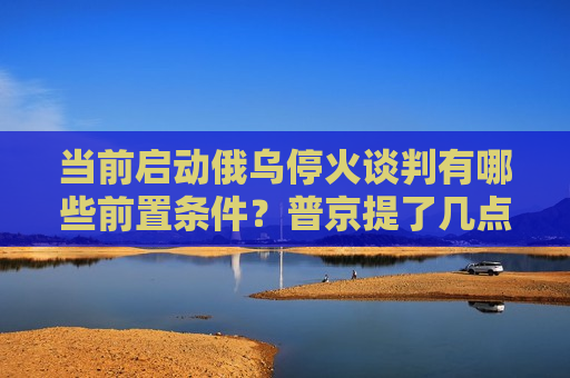 当前启动俄乌停火谈判有哪些前置条件？普京提了几点要求  第1张