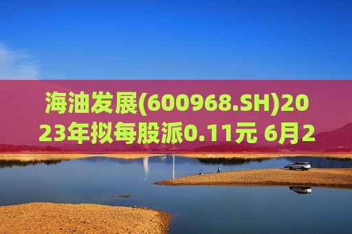 海油发展(600968.SH)2023年拟每股派0.11元 6月21日除权除息  第1张