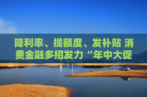 降利率、提额度、发补贴 消费金融多招发力“年中大促”  第1张