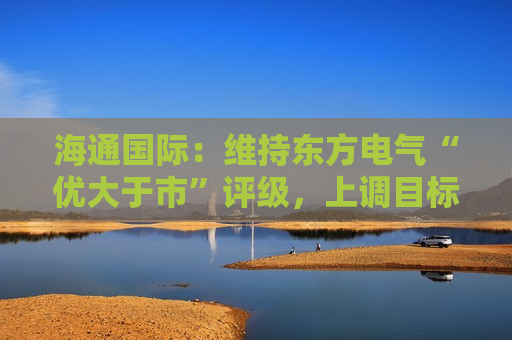 海通国际：维持东方电气“优大于市”评级，上调目标价至15.73港元  第1张