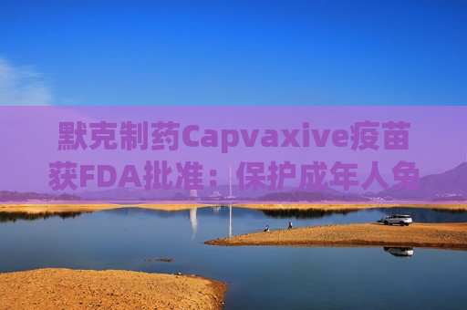 默克制药Capvaxive疫苗获FDA批准：保护成年人免受肺炎球菌感染