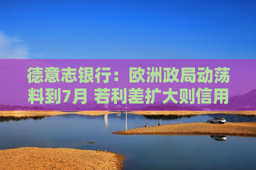 德意志银行：欧洲政局动荡料到7月 若利差扩大则信用投资者应逢低买入  第1张