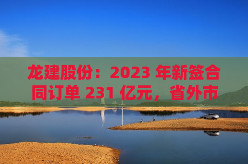 龙建股份：2023 年新签合同订单 231 亿元，省外市场开发效果显现