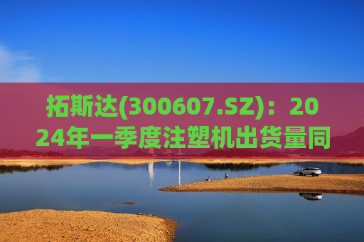 拓斯达(300607.SZ)：2024年一季度注塑机出货量同比增长88%  第1张